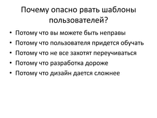 Почему опасно рвать шаблоны
           пользователей?
•   Потому что вы можете быть неправы
•   Потому что пользователя придется обучать
•   Потому что не все захотят переучиваться
•   Потому что разработка дороже
•   Потому что дизайн дается сложнее
 
