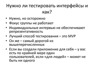 Нужно ли тестировать интерфейсы и
               как?
• Нужно, но осторожно
• Фокус группы не работают
• Индивидуальные интервью не обеспечивают
  репрезентативность
• Лучший способ тестирования – это MVP
• Он же – самый дорогой из
  вышеперечисленных
• Если вы создали приложение для себя – у вас
  есть по крайней мере один
  пользователей, если «для людей» – может не
  быть ни одного
 
