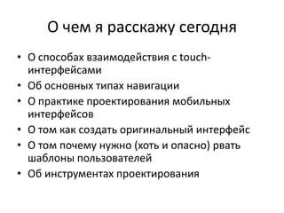 О чем я расскажу сегодня
• О способах взаимодействия с touch-
  интерфейсами
• Об основных типах навигации
• О практике проектирования мобильных
  интерфейсов
• О том как создать оригинальный интерфейс
• О том почему нужно (хоть и опасно) рвать
  шаблоны пользователей
• Об инструментах проектирования
 