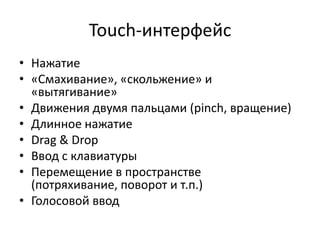 Touch-интерфейс
• Нажатие
• «Смахивание», «скольжение» и
  «вытягивание»
• Движения двумя пальцами (pinch, вращение)
• Длинное нажатие
• Drag & Drop
• Ввод с клавиатуры
• Перемещение в пространстве
  (потряхивание, поворот и т.п.)
• Голосовой ввод
 