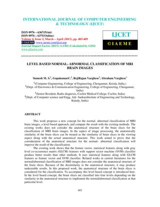 International Journal of Computer Engineering and Technology (IJCET), ISSN 0976-
6367(Print), ISSN 0976 – 6375(Online) Volume 4, Issue 2, March – April (2013), © IAEME
403
LEVEL BASED NORMAL- ABNORMAL CLASSIFICATION OF MRI
BRAIN IMAGES
Sumesh M. S.1
, GopakumarC.2
, RejiRajan Varghese3
, Abraham Varghese4
1
(Computer Engineering, College of Engineering, Chengannur, Kerala, India,)
2
(Dept. of Electronics & Communication Engineering, College of Engineering, Chengannur,
India)
3
(Senior Resident, Radio diagnosis, Cochin Medical College, Cochin, India)
4
(Dept. of Computer science and Engg, Adi- SankaraInsitute of Engineering and Technology,
Kalady, India)
ABSTRACT
This work proposes a new concept for the normal- abnormal classification of MRI
brain images, a level based approach, and compare the result with the existing methods. The
existing works does not consider the anatomical structure of the brain slices for the
classification of MRI brain images. In the aspect of image processing, the anatomically
similarity of the brain slices can be treated as the similarity of brain slices in the viewing
aspect along with the actual anatomical structure. This work aimed to prove that the
consideration of the anatomical structure for the normal– abnormal classification will
improve the result of the classification.
The existing work shows that the feature vector, statistical features along with gray
level co-occurrence matrix (GLCM) features with support vector machine (SVM) classifier
produce better results than other methods. It uses statistical features along with GLCM
features as feature vector and SVM classifier. Related works in current literatures for the
normal/abnormal classification of MRI images does not consider the anatomical structure of
the brain slices. Because of the dissimilarity in the anatomical structure, it may produce
undesirable results. In this proposed work, the anatomical structure of the brain slices is
considered for the classification. To accompany this level based concept is introduced here.
In the level based concept, the brain slices are classified into four levels depending on the
similarity in the anatomical structure to implement the normal/abnormal classification at that
particular level.
INTERNATIONAL JOURNAL OF COMPUTER ENGINEERING
& TECHNOLOGY (IJCET)
ISSN 0976 – 6367(Print)
ISSN 0976 – 6375(Online)
Volume 4, Issue 2, March – April (2013), pp. 403-409
© IAEME: www.iaeme.com/ijcet.asp
Journal Impact Factor (2013): 6.1302 (Calculated by GISI)
www.jifactor.com
IJCET
© I A E M E
 