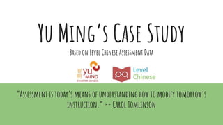 Yu Ming’s Case Study
Based on Level Chinese Assessment Data
“Assessment is today’s means of understanding how to modify tomorrow’s
instruction.” -- Carol Tomlinson
 