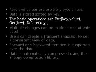 • Keys and values are arbitrary byte arrays.
• Data is stored sorted by key.
• The basic operations are Put(key,value),
  Get(key), Delete(key).
• Multiple changes can be made in one atomic
  batch.
• Users can create a transient snapshot to get
  a consistent view of data.
• Forward and backward iteration is supported
  over the data.
• Data is automatically compressed using the
  Snappy compression library.
 