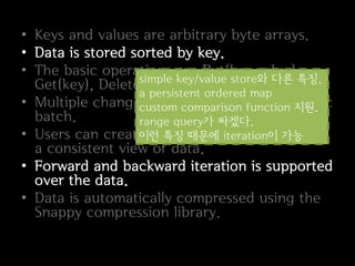 • Keys and values are arbitrary byte arrays.
• Data is stored sorted by key.
• The basic operations are Put(key,value),
                  simple key/value store와 다른 특징.
  Get(key), Delete(key).
                  a persistent ordered map
• Multiple changes can be made in one atomic
                  custom comparison function 지원.
  batch.          range query가 싸겠다.
• Users can create a transient iteration이 가능 get
                  이런 특징 때문에 snapshot to
  a consistent view of data.
• Forward and backward iteration is supported
  over the data.
• Data is automatically compressed using the
  Snappy compression library.
 