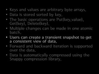 • Keys and values are arbitrary byte arrays.
• Data is stored sorted by key.
• The basic operations are Put(key,value),
  Get(key), Delete(key).
• Multiple changes can be made in one atomic
  batch.
• Users can create a transient snapshot to get
  a consistent view of data.
• Forward and backward iteration is supported
  over the data.
• Data is automatically compressed using the
  Snappy compression library.
 