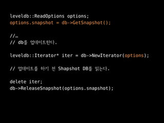 leveldb::ReadOptions options;
options.snapshot = db->GetSnapshot();

//…
// db를 업데이트한다.

leveldb::Iterator* iter = db->NewIterator(options);

// 업데이트를 하기 전 Shapshot DB를 읽는다.

delete iter;
db->ReleaseSnapshot(options.snapshot);
 