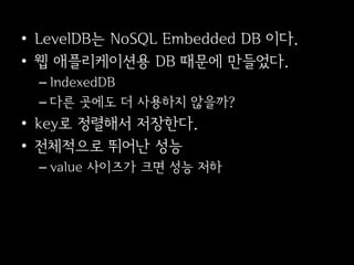 • LevelDB는 NoSQL Embedded DB 이다.
• 웹 애플리케이션용 DB 때문에 만들었다.
  – IndexedDB
  – 다른 곳에도 더 사용하지 않을까?
• key로 정렬해서 저장한다.
• 전체적으로 뛰어난 성능
  – value 사이즈가 크면 성능 저하
 