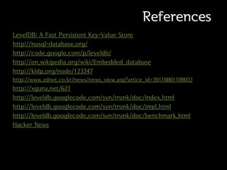 References
LevelDB: A Fast Persistent Key-Value Store
http://nosql-database.org/
http://code.google.com/p/leveldb/
http://en.wikipedia.org/wiki/Embedded_database
http://kldp.org/node/123247
http://www.zdnet.co.kr/news/news_view.asp?artice_id=20110801100022
http://xguru.net/621
http://leveldb.googlecode.com/svn/trunk/doc/index.html
http://leveldb.googlecode.com/svn/trunk/doc/impl.html
http://leveldb.googlecode.com/svn/trunk/doc/benchmark.html
Hacker News
 