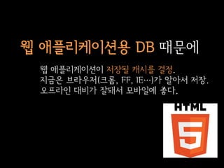 웹 애플리케이션용 DB 때문에
 웹 애플리케이션이 저장될 캐시를 결정.
 지금은 브라우저(크롬, FF, IE…)가 알아서 저장.
 오프라인 대비가 잘돼서 모바일에 좋다.
 