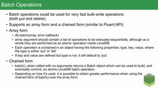Batch Operations
• Batch operations could be used for very fast bulk-write operations
(both put and delete).
• Supports an array form and a chained form (similar to Fluent API)
• Array form
• db.batch(array, error callback)
• array argument should contain a list of operations to be executed sequentially, although as a
whole they are performed as an atomic operation inside LevelDB.
• Each operation is contained in an object having the following properties: type, key, value, where
the type is either 'put' or 'del'
• If key and value are defined but type is not, it will default to 'put'.
• Chained form
• batch(), when called with no arguments returns a Batch object which can be used to build, and
eventually commit, an atomic LevelDB batch operation.
• Depending on how it's used, it is possible to obtain greater performance when using the
chained form of batch() over the array form.
 