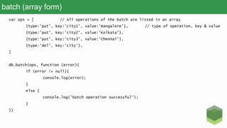 batch (array form)
var ops = [ // All operations of the batch are listed in an array
{type:'put', key:'city1', value:'Bangalore'}, // type of operation, key & value
{type:'put', key:'city2', value:'Kolkata'},
{type:'put', key:'city3', value:'Chennai'},
{type:'del', key:'city'},
]
db.batch(ops, function (error){
if (error != null){
console.log(error);
}
else {
console.log('batch operation successful');
}
})
 