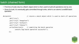 batch (chained form)
• First line of code returns a Batch object which is then used to build all operations one by one
• Once it’s built, it’s eventually gets committed through write, which is an atomic LevelDB batch
operation.
db.batch() // returns a Batch object which is used to chain all operations
.del("city")
.put("city1","Bangalore")
.put("city2","Kolkata")
.put("city3","Chennai")
.write(function(){ // committing the batch operation
console.log('batch operation successful');
});
 