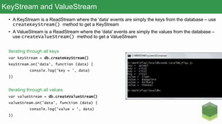 KeyStream and ValueStream
• A KeyStream is a ReadStream where the 'data' events are simply the keys from the database – use
createKeyStream() method to get a KeyStream
• A ValueStream is a ReadStream where the 'data' events are simply the values from the database –
use createValueStream() method to get a ValueStream
Iterating through all keys
var keyStream = db.createKeyStream()
keyStream.on('data', function (data) {
console.log('key = ', data)
})
Iterating through all values
var valueStream = db.createValueStream()
valueStream.on('data', function (data) {
console.log('value = ', data)
})
 