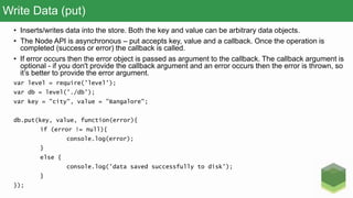 Write Data (put)
• Inserts/writes data into the store. Both the key and value can be arbitrary data objects.
• The Node API is asynchronous – put accepts key, value and a callback. Once the operation is
completed (success or error) the callback is called.
• If error occurs then the error object is passed as argument to the callback. The callback argument is
optional - if you don't provide the callback argument and an error occurs then the error is thrown, so
it’s better to provide the error argument.
var level = require('level');
var db = level('./db');
var key = "city", value = "Bangalore";
db.put(key, value, function(error){
if (error != null){
console.log(error);
}
else {
console.log('data saved successfully to disk');
}
});
 