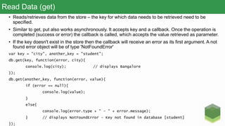 Read Data (get)
• Reads/retrieves data from the store – the key for which data needs to be retrieved need to be
specified.
• Similar to get, put also works asynchronously. It accepts key and a callback. Once the operation is
completed (success or error) the callback is called, which accepts the value retrieved as parameter.
• If the key doesn't exist in the store then the callback will receive an error as its first argument. A not
found error object will be of type 'NotFoundError'
var key = "city", another_key = "student";
db.get(key, function(error, city){
console.log(city); // displays Bangalore
});
db.get(another_key, function(error, value){
if (error == null){
console.log(value);
}
else{
console.log(error.type + " - " + error.message);
} // displays NotFoundError - Key not found in database [student]
});
 