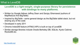 What is LevelDB
• Written by Google fellows Jeffrey Dean and Sanjay Ghemawat (authors of
MapReduce And BigTable)
• Inspired by BigTable - same general design as the BigTable tablet stack, but not
sharing any of the code
• Developed in early 2011
• Chrome IndexDB feature (HTML5 API) is built on top of LevelDB
• Similar storage libraries include Oracle Berkeley DB, SQLite, Kyoto Cabinet,
RocksDB etc.
LevelDB is a light-weight, single-purpose library for persistence
with bindings to many platforms.
http://leveldb.org/
 