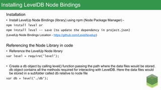 Installing LevelDB Node Bindings
Installation
• Install LevelUp Node Bindings (library) using npm (Node Package Manager) -
npm install level or
npm install level -- save (to update the dependency in project.json)
(LevelUp Node Bindings Location - https://github.com/Level/levelup)
Referencing the Node Library in code
• Reference the LevelUp Node library
var level = require('level');
• Create a db object by calling level() function passing the path where the data files would be stored.
db object contains all the methods required for interacting with LevelDB. Here the data files would
be stored in a subfolder called db relative to node file
var db = level('./db');
 