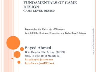 FUNDAMENTALS OF GAME
DESIGN
GAME LEVEL DESIGN
Sayed Ahmed
BSc. Eng. in CSc. & Eng. (BUET)
MSc. in CSc. (U of Manitoba)
http://sayed.justetc.net
http://www.justETC.net
sayed@justetc.netwww.justETC.net
1
Presented at the University of Winnipeg
Just E.T.C for Business, Education, and Technology Solutions
 