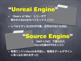 “Unreal Engine”
『Gears of War』シリーズで
使われたEpic社のハイエンドエンジン

レベルエディタUDKが付属。近年はiOSにも対応。



     “Source Engine”
          『Half-Life2』で使われた
          Valve社製のFPSエンジン

物理エンジンHavokを内包し、物理をゲームデザイン
に取り込む流れを作った
 