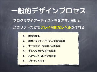 一般的デザインプロセス
プログラマやアーティストを介さず、GUIと

スクリプトだけでプレイ可能なレベルが作れる

   1.  地形を作る

   2.  建物／ライト／アイテムなどを配置

   3.  キャラクターを配置／AIを設定

   4.  ギミックのトリガーを配置

   5.  スクリプトでシーンを制御

   6.  プレイしてみる
 
