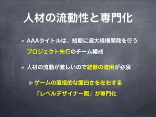 人材の流動性と専門化
AAAタイトルは、短期に超大規模開発を行う

プロジェクト先行のチーム編成

人材の流動が激しいので経験の流用が必須

 ゲームの直接的な面白さを左右する

 「レベルデザイナー職」が専門化
 