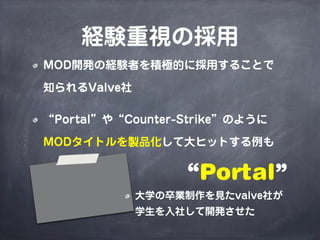 経験重視の採用
MOD開発の経験者を積極的に採用することで

知られるValve社

“Portal”や“Counter-Strike”のように

MODタイトルを製品化して大ヒットする例も


                  “Portal”
             大学の卒業制作を見たvalve社が
             学生を入社して開発させた
 
