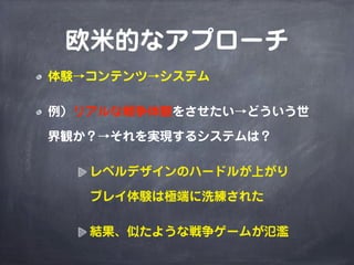 欧米的なアプローチ
体験→コンテンツ→システム

例）リアルな戦争体験をさせたい→どういう世

界観か？→それを実現するシステムは？

   レベルデザインのハードルが上がり

   プレイ体験は極端に洗練された

   結果、似たような戦争ゲームが氾濫
 