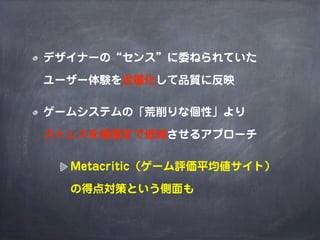 デザイナーの“センス”に委ねられていた

ユーザー体験を定量化して品質に反映

ゲームシステムの「荒削りな個性」より

ストレスを極限まで低減させるアプローチ

  Metacritic（ゲーム評価平均値サイト）

  の得点対策という側面も
 