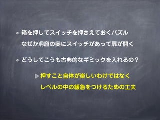 箱を押してスイッチを押さえておくパズル

なぜか洞窟の奥にスイッチがあって扉が開く

どうしてこうも古典的なギミックを入れるの？

   押すこと自体が楽しいわけではなく

   レベルの中の緩急をつけるための工夫
 