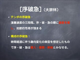 [序破急]（大辞林）
テンポの序破急：

演奏速度の三段階。序・破・急の順に速度を増

し、拍節的性格が強まる

構成の序破急：

時間経過に伴う趣向変化の典型を想定したもの

で序・破・急は導入・展開・終結とみなせる。
 