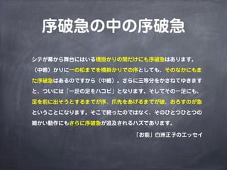 序破急の中の序破急
シテが幕から舞台にはいる橋掛かりの間だけにも序破急はあります。

（中略）かりに一の松までを橋掛かりでの序としても、そのなかにもま

た序破急はあるのですから（中略）。さらに三等分をかさねてゆきます

と、ついには「一足の足をハコビ」となります。そしてその一足にも、

足を前に出そうとするまでが序、爪先をあげるまでが破、おろすのが急

ということになります。そこで終ったのではなく、そのひとつひとつの

細かい動作にもさらに序破急が追及されるハズであります。

                   「お能」白洲正子のエッセイ
 