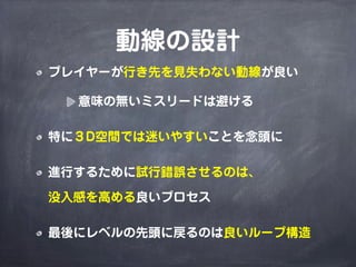 動線の設計
プレイヤーが行き先を見失わない動線が良い

  意味の無いミスリードは避ける

特に３D空間では迷いやすいことを念頭に

進行するために試行錯誤させるのは、

没入感を高める良いプロセス

最後にレベルの先頭に戻るのは良いループ構造
 
