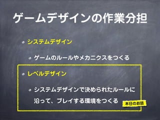 ゲームデザインの作業分担
 システムデザイン

  ゲームのルールやメカニクスをつくる

 レベルデザイン

  システムデザインで決められたルールに

  沿って、プレイする環境をつくる   本日のお話
 