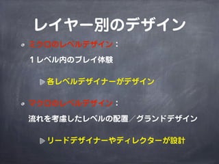 レイヤー別のデザイン
ミクロのレベルデザイン：

１レベル内のプレイ体験

  各レベルデザイナーがデザイン

マクロのレベルデザイン：

流れを考慮したレベルの配置／グランドデザイン

  リードデザイナーやディレクターが設計
 