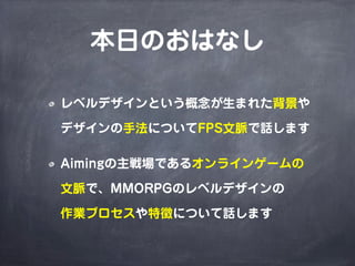 本日のおはなし

レベルデザインという概念が生まれた背景や

デザインの手法についてFPS文脈で話します

Aimingの主戦場であるオンラインゲームの

文脈で、MMORPGのレベルデザインの

作業プロセスや特徴について話します
 