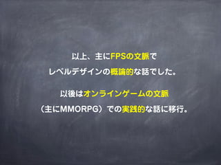以上、主にFPSの文脈で

 レベルデザインの概論的な話でした。

   以後はオンラインゲームの文脈

（主にMMORPG）での実践的な話に移行。
 