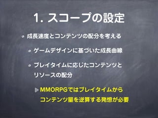1. スコープの設定
成長速度とコンテンツの配分を考える

 ゲームデザインに基づいた成長曲線

 プレイタイムに応じたコンテンツと
 リソースの配分

  MMORPGではプレイタイムから
  コンテンツ量を逆算する発想が必要
 