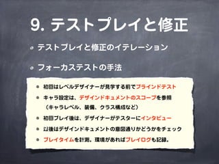 9. テストプレイと修正
テストプレイと修正のイテレーション

フォーカステストの手法

初回はレベルデザイナーが見学する前でブラインドテスト

キャラ設定は、デザインドキュメントのスコープを参照
（キャラレベル、装備、クラス構成など）

初回プレイ後は、デザイナーがテスターにインタビュー

以後はデザインドキュメントの意図通りかどうかをチェック

プレイタイムを計測。環境があればプレイログも記録。
 