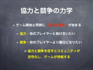 協力と競争の力学

ゲーム開始と同時に「協力と競争」が始まる

 協力：他のプレイヤーと助け合いたい

 競争：他のプレイヤーより優位になりたい

   協力と競争を促すとコミュニティが
   活性化し、ゲームが持続する
 