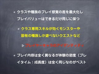 クラスや種族のプレイ感覚の差を最大化し

プレイバリューはできるだけ同じに保つ

 クラス専用スキルが効くモンスターや

 固有の種族しか遊べないクエストなど

  プレイヤーキャラのアイデンティティ

プレイ内容は全く異なるが体験の密度（プレ

イタイム：成長度）は全く同じなのがベスト
 