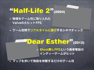 “Half-Life 2”(2004)
 物理をゲーム性に取り入れた
 Valveの大ヒットFPS

 ゲーム空間でリアルタイムに進行するシネマティック



    “Dear Esther”(2012)
          Shoot無しFPSという換骨奪胎の
          インディーゲームがヒット

 マップを歩いて物語を体験するだけのゲーム性
 