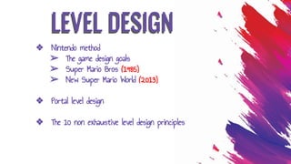 LEVEL DESIGN
❖ Nintendo method
➢ The game design goals
➢ Super Mario Bros (1985)
➢ New Super Mario World (2013)
❖ Portal level design
❖ The 10 non exhaustive level design principles
 