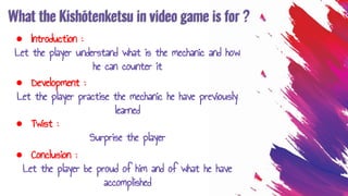 What the Kishōtenketsu in video game is for ?
● Introduction :
Let the player understand what is the mechanic and how
he can counter it
● Development :
Let the player practise the mechanic he have previously
learned
● Twist :
Surprise the player
● Conclusion :
Let the player be proud of him and of what he have
accomplished
 