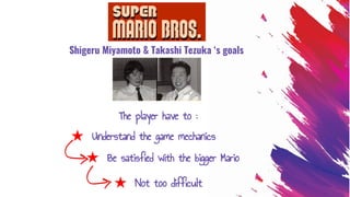 ★ Understand the game mechanics
Shigeru Miyamoto & Takashi Tezuka ‘s goals
★ Not too difficult
The player have to :
★ Be satisfied with the bigger Mario
 