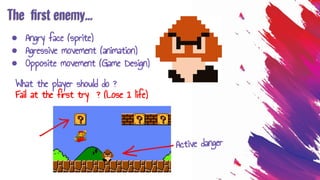 The ﬁrst enemy...
● Angry face (sprite)
● Agressive movement (animation)
● Opposite movement (Game Design)
What the player should do ?
Fail at the first try ? (Lose 1 life)
Active danger
 