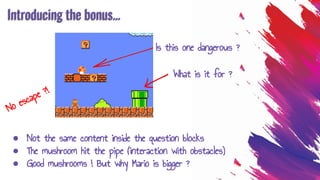 Introducing the bonus...
● Not the same content inside the question blocks
● The mushroom hit the pipe (interaction with obstacles)
● Good mushrooms ! But why Mario is bigger ?
Is this one dangerous ?
What is it for ?
No escape ?!
 