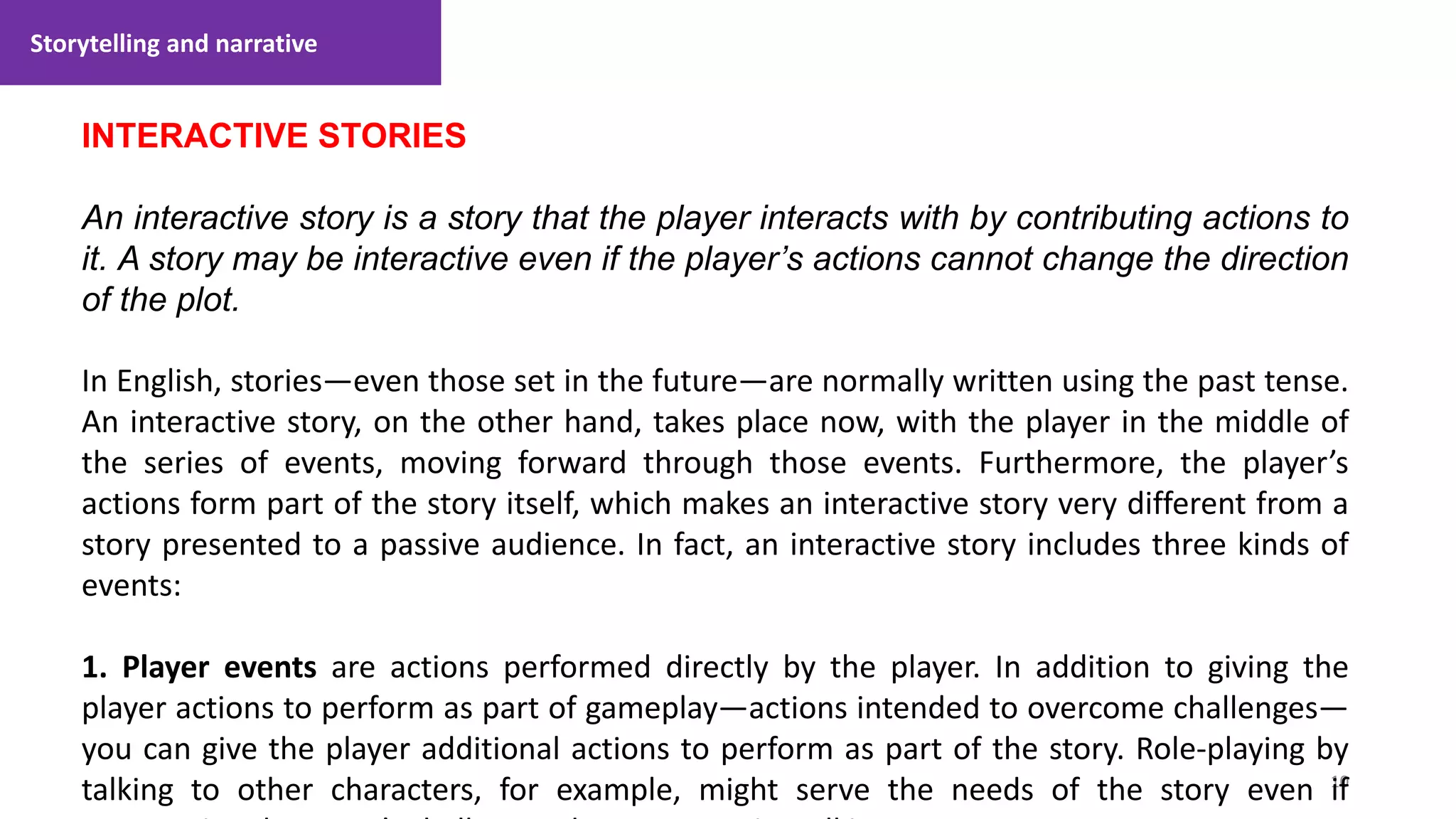 Storytelling and narrative
10
1. Lecture
INTERACTIVE STORIES
An interactive story is a story that the player interacts with by contributing actions to
it. A story may be interactive even if the player’s actions cannot change the direction
of the plot.
In English, stories—even those set in the future—are normally written using the past tense.
An interactive story, on the other hand, takes place now, with the player in the middle of
the series of events, moving forward through those events. Furthermore, the player’s
actions form part of the story itself, which makes an interactive story very different from a
story presented to a passive audience. In fact, an interactive story includes three kinds of
events:
1. Player events are actions performed directly by the player. In addition to giving the
player actions to perform as part of gameplay—actions intended to overcome challenges—
you can give the player additional actions to perform as part of the story. Role-playing by
talking to other characters, for example, might serve the needs of the story even if
 