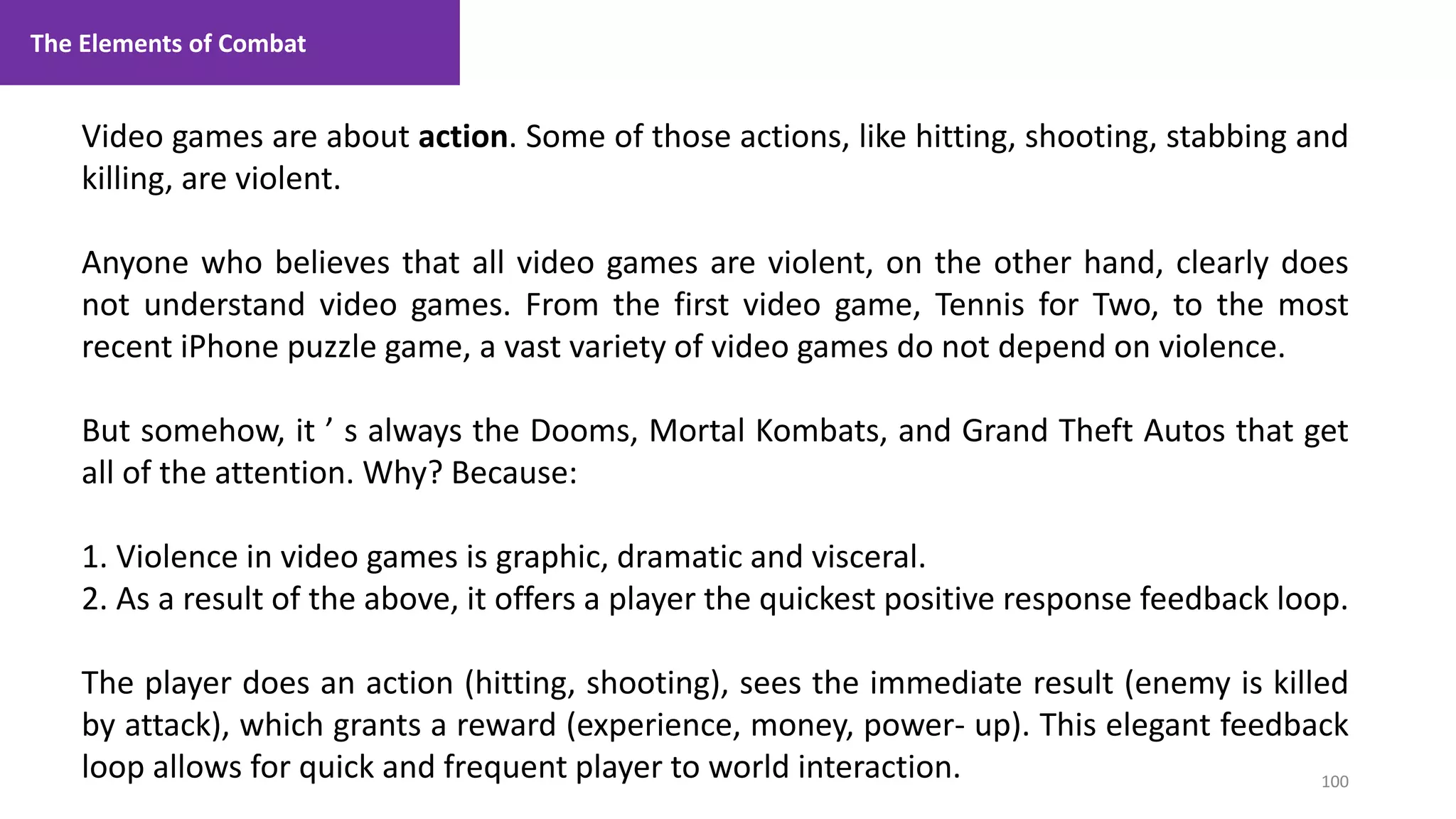 100
1. Lecture
Video games are about action. Some of those actions, like hitting, shooting, stabbing and
killing, are violent.
Anyone who believes that all video games are violent, on the other hand, clearly does
not understand video games. From the first video game, Tennis for Two, to the most
recent iPhone puzzle game, a vast variety of video games do not depend on violence.
But somehow, it ’ s always the Dooms, Mortal Kombats, and Grand Theft Autos that get
all of the attention. Why? Because:
1. Violence in video games is graphic, dramatic and visceral.
2. As a result of the above, it offers a player the quickest positive response feedback loop.
The player does an action (hitting, shooting), sees the immediate result (enemy is killed
by attack), which grants a reward (experience, money, power- up). This elegant feedback
loop allows for quick and frequent player to world interaction.
The Elements of Combat
 