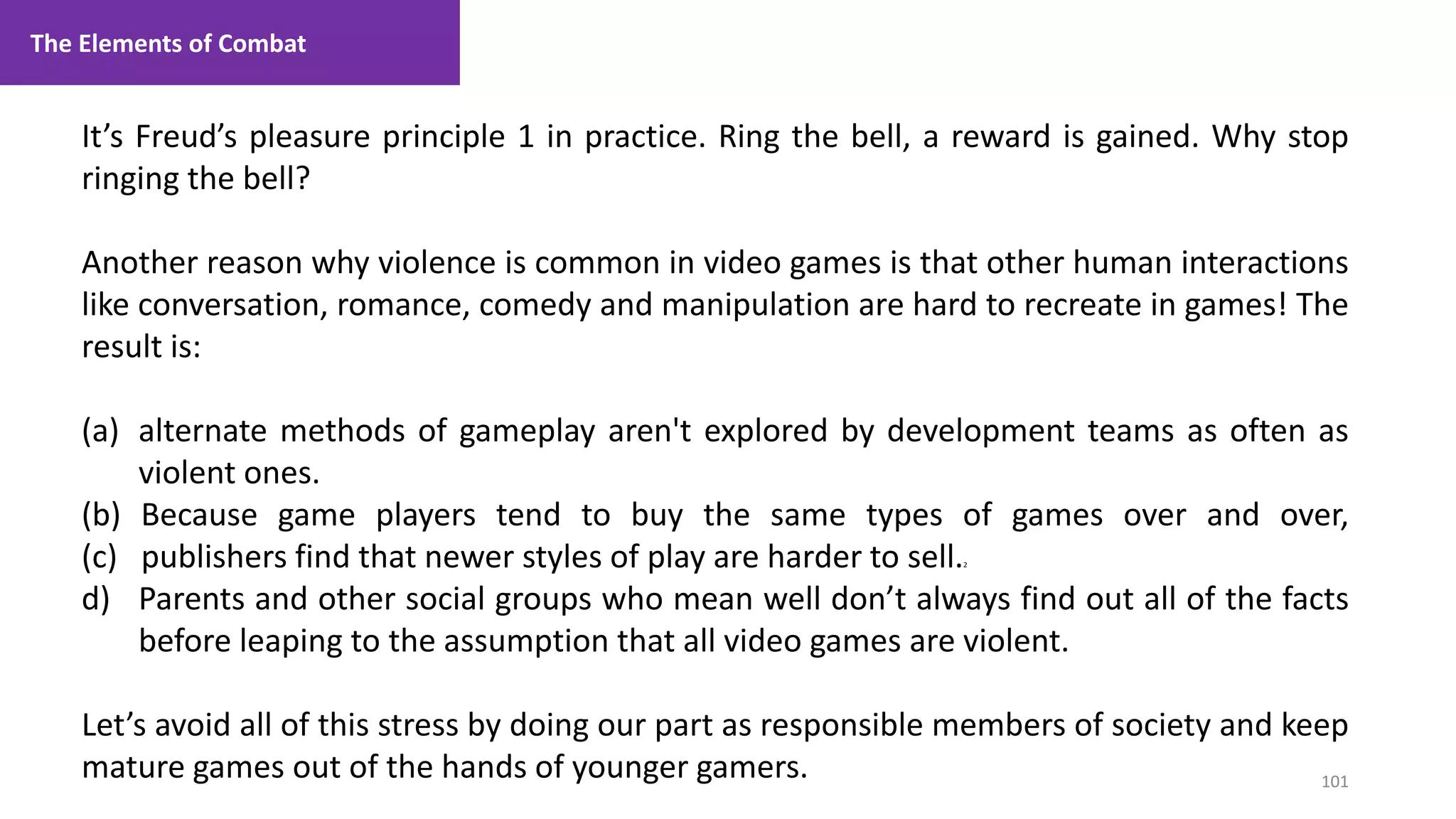 101
1. Lecture
It’s Freud’s pleasure principle 1 in practice. Ring the bell, a reward is gained. Why stop
ringing the bell?
Another reason why violence is common in video games is that other human interactions
like conversation, romance, comedy and manipulation are hard to recreate in games! The
result is:
(a) alternate methods of gameplay aren't explored by development teams as often as
violent ones.
(b) Because game players tend to buy the same types of games over and over,
(c) publishers find that newer styles of play are harder to sell.2
d) Parents and other social groups who mean well don’t always find out all of the facts
before leaping to the assumption that all video games are violent.
Let’s avoid all of this stress by doing our part as responsible members of society and keep
mature games out of the hands of younger gamers.
The Elements of Combat
 