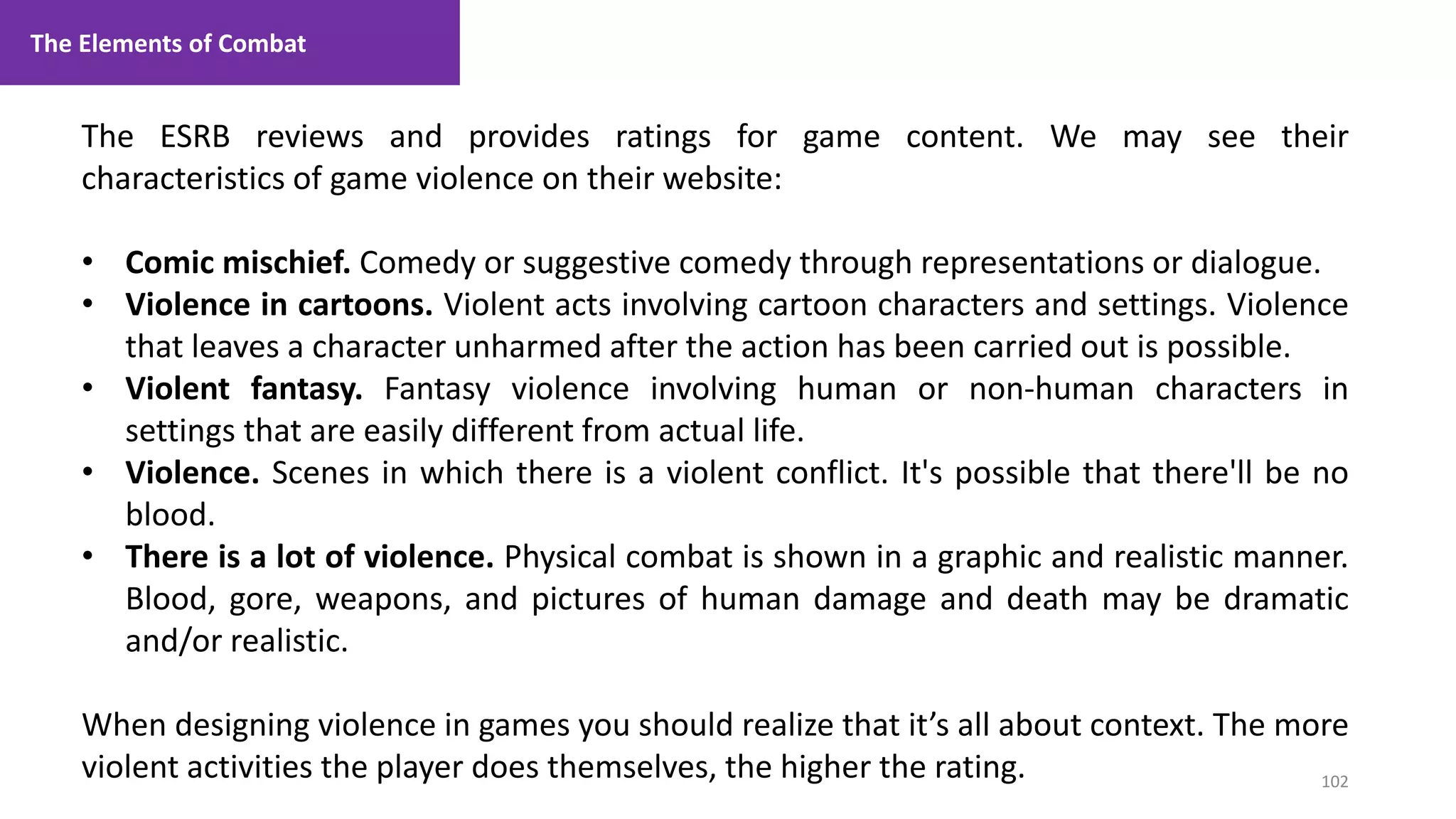102
1. Lecture
The ESRB reviews and provides ratings for game content. We may see their
characteristics of game violence on their website:
• Comic mischief. Comedy or suggestive comedy through representations or dialogue.
• Violence in cartoons. Violent acts involving cartoon characters and settings. Violence
that leaves a character unharmed after the action has been carried out is possible.
• Violent fantasy. Fantasy violence involving human or non-human characters in
settings that are easily different from actual life.
• Violence. Scenes in which there is a violent conflict. It's possible that there'll be no
blood.
• There is a lot of violence. Physical combat is shown in a graphic and realistic manner.
Blood, gore, weapons, and pictures of human damage and death may be dramatic
and/or realistic.
When designing violence in games you should realize that it’s all about context. The more
violent activities the player does themselves, the higher the rating.
The Elements of Combat
 